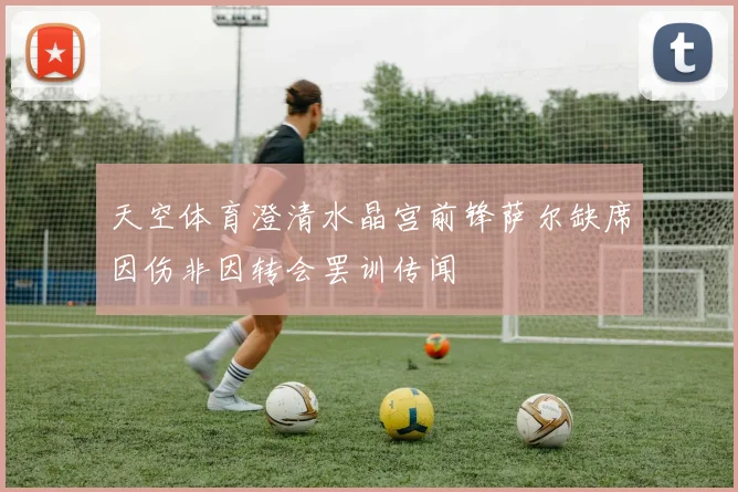 天空体育澄清水晶宫前锋萨尔缺席因伤非因转会罢训传闻