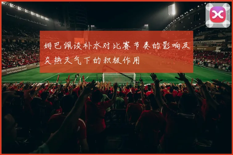 姆巴佩谈补水对比赛节奏的影响及炎热天气下的积极作用