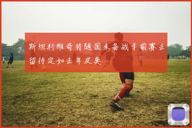 斯坦科维奇将随国米备战季前赛去留待定如去年皮奥