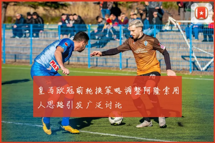 皇马欧冠前轮换策略调整阿隆索用人思路引发广泛讨论