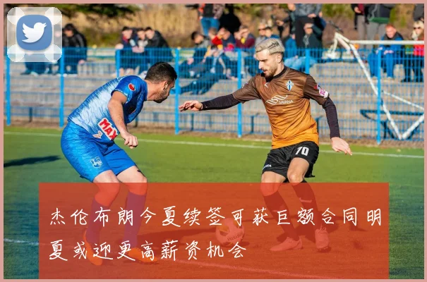 杰伦布朗今夏续签可获巨额合同明夏或迎更高薪资机会