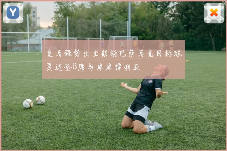 皇马强势出击截胡巴萨马竞目标球员连签B席与库库雷利亚