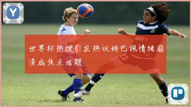 世界杯热搜引发热议姆巴佩情绪崩溃成焦点话题