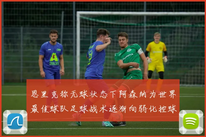 恩里克称无球状态下阿森纳为世界最佳球队足球战术逐渐向弱化控球转型