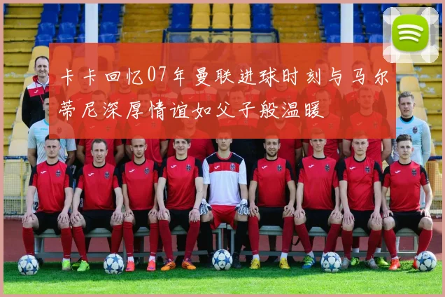 卡卡回忆07年曼联进球时刻与马尔蒂尼深厚情谊如父子般温暖