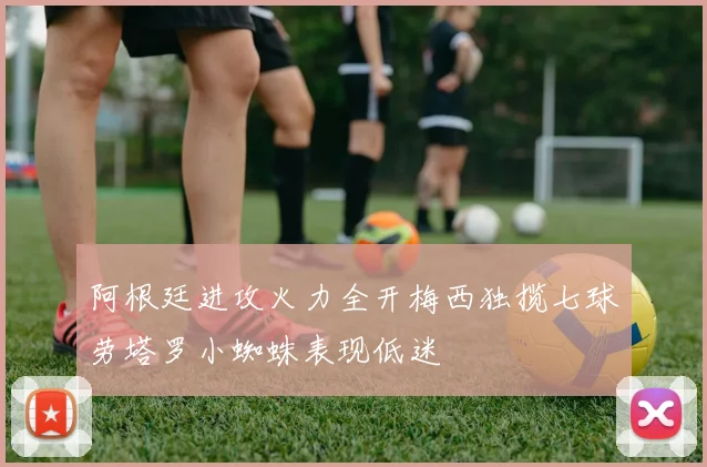 阿根廷进攻火力全开梅西独揽七球劳塔罗小蜘蛛表现低迷