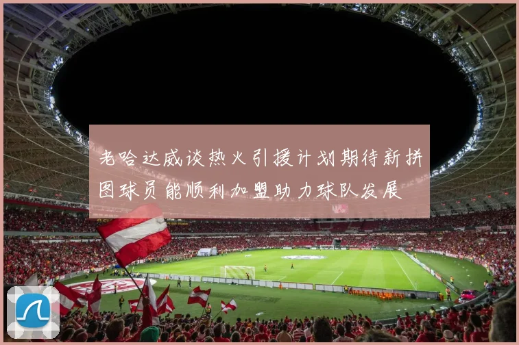 老哈达威谈热火引援计划期待新拼图球员能顺利加盟助力球队发展