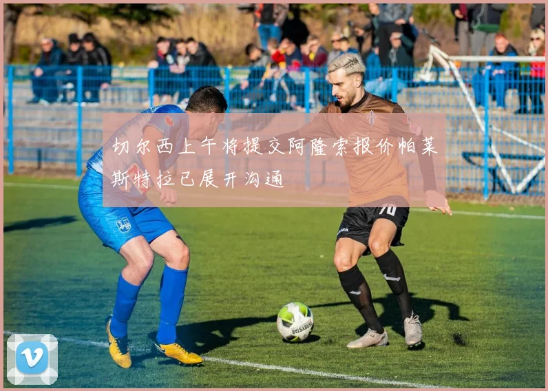 切尔西上午将提交阿隆索报价帕莱斯特拉已展开沟通