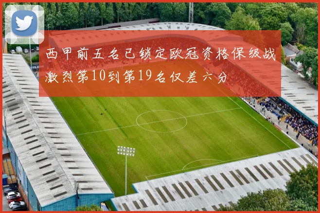 西甲前五名已锁定欧冠资格保级战激烈第10到第19名仅差六分