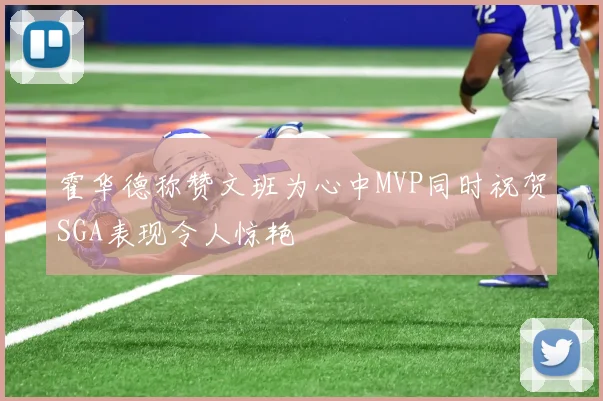 霍华德称赞文班为心中MVP同时祝贺SGA表现令人惊艳
