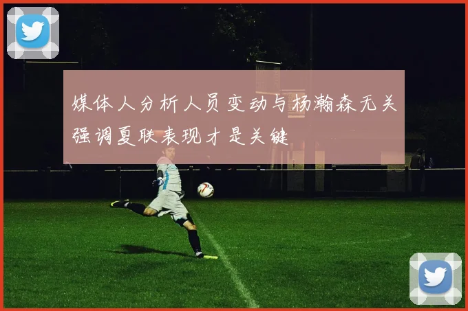 媒体人分析人员变动与杨瀚森无关强调夏联表现才是关键