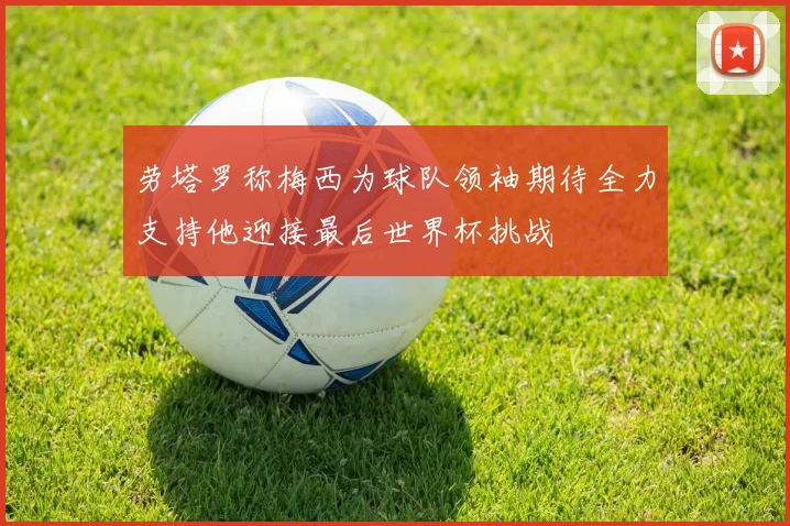 劳塔罗称梅西为球队领袖期待全力支持他迎接最后世界杯挑战