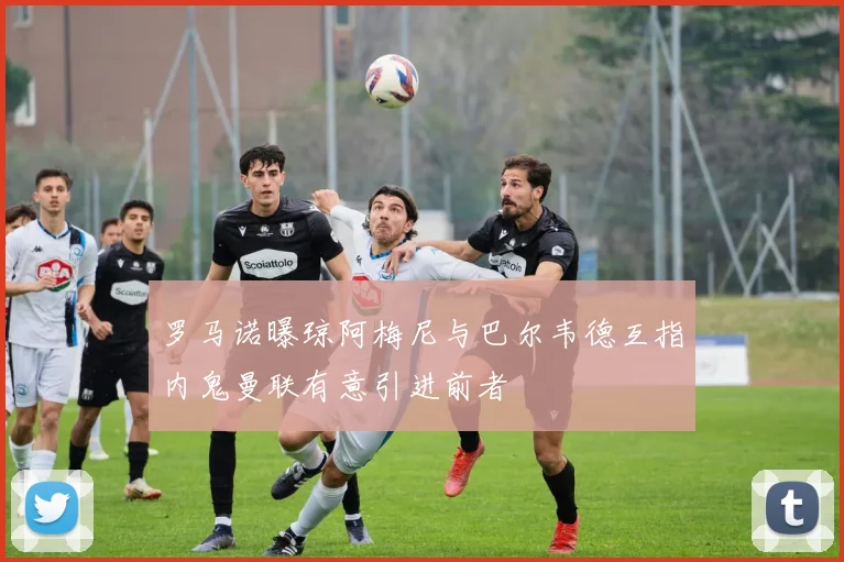 罗马诺曝琼阿梅尼与巴尔韦德互指内鬼曼联有意引进前者
