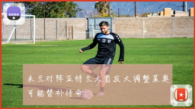 米兰对阵亚特兰大首发大调整莱奥可能替补待命