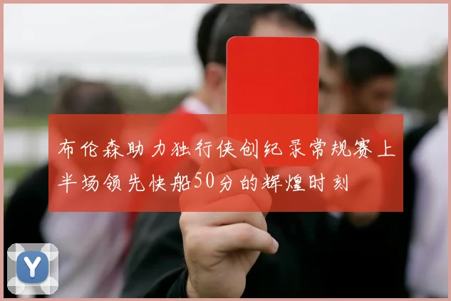 布伦森助力独行侠创纪录常规赛上半场领先快船50分的辉煌时刻