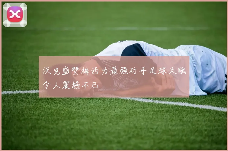 沃克盛赞梅西为最强对手足球天赋令人震撼不已