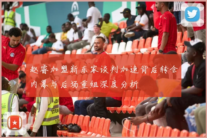 赵睿加盟新东家谈判加速背后转会内幕与后场重组深度分析